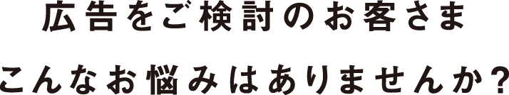 広告をご検討のお客さまこんなお悩みはありませんか?
